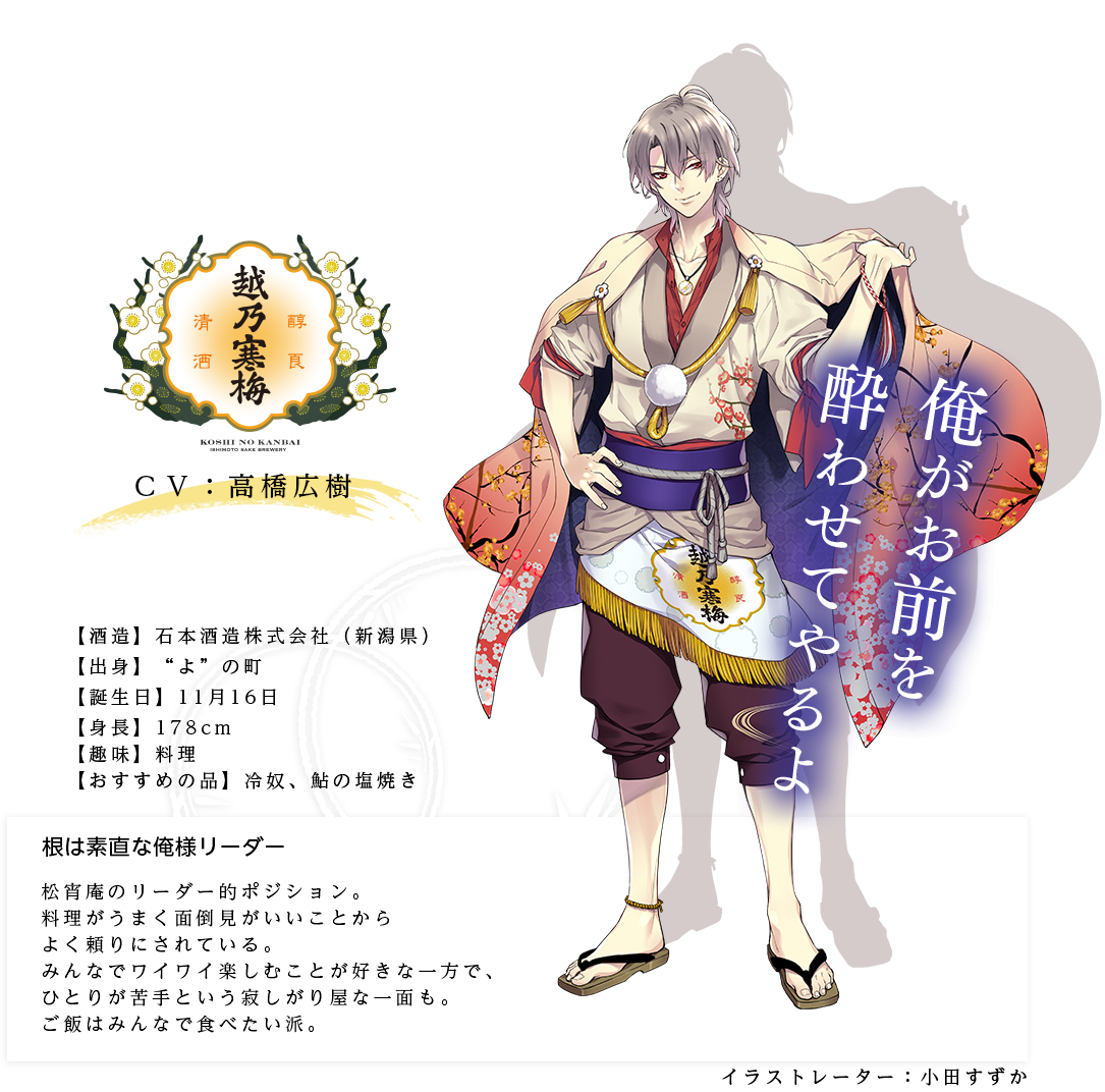 越乃寒梅皇子（こしのかんばいのみこ）根は素直な俺様リーダー 石本酒造株式会社  http://koshinokanbai.co.jp/ 身長：178cm ＣＶ：高橋広樹 趣味：料理 おすすめの品：冷奴、鮎の塩焼き   キャラ説明 松宵庵のリーダー的ポジション。料理がうまく面倒見がいいことからよく頼りにされている。みんなでワイワイ楽しむことが好きな一方で、１人が苦手という寂しがり屋な一面も。ご飯はみんなで食べたい派。「俺は越乃寒梅皇子。この松宵庵を任された日本酒たちのまとめ役だ」  「まったくお前というやつは」「俺がお前を酔わせてやるよ」