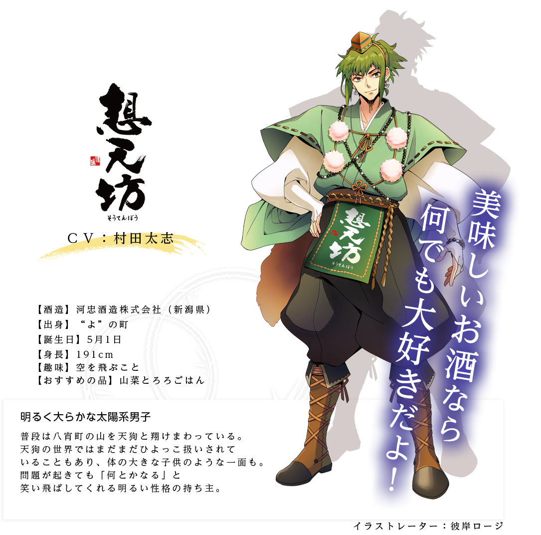 想天坊皇子（そうてんぼうのみこ）明るく大らかな太陽系男子 河忠酒造株式会社 http://www.soutenbou.jp/  身長：191cm  趣味：空を飛ぶこと  おすすめの品：山菜とろろごはん キャラ説明 普段は八宵町の山を天狗と翔けまわっている。天狗の世界ではまだまだひよっこ扱いされていることもあり、体の大きな子供のような一面も。問題が起きても「何とかなる」と笑い飛ばしてくれる明るい性格の持ち主。「ここは山と違って狭いからなぁ」「昼から飲んでたんだけど、用意したお酒が全部なくなっちゃってさ！」「美味しいお酒なら何でも大好きだよ！」