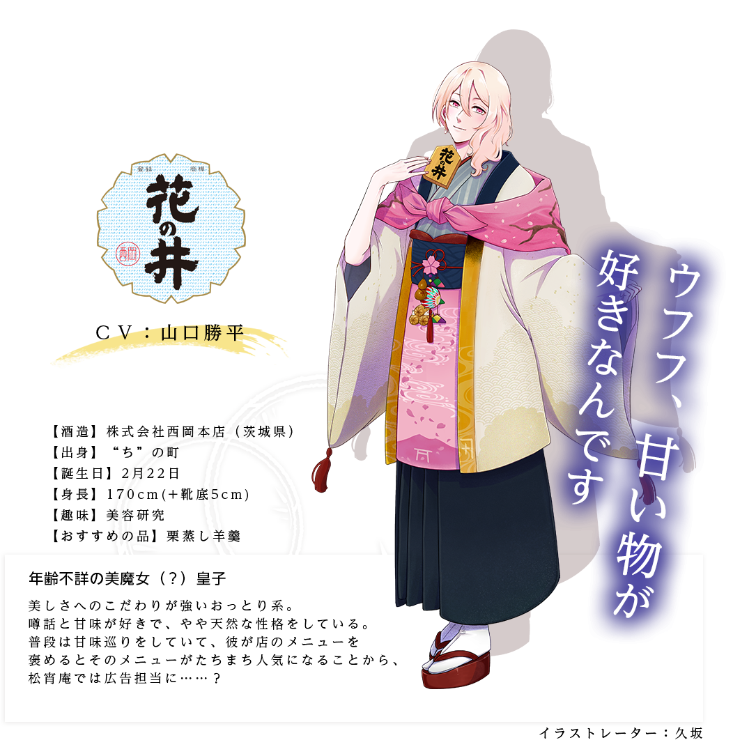 花の井皇子（はなのいのみこ）年齢不詳の美魔女（？）皇子 株式会社西岡本店 http://hananoi.jp/  身長：170cm（＋靴底5cm）  趣味：美容研究  おすすめの品：栗蒸し羊羹 キャラ説明 美しさへのこだわりが強いおっとり系。噂話と甘味が好きで、やや天然な性格をしている。普段は甘味巡りをしていて、彼が店のメニューを褒めるとそのメニューがたちまち人気になることから、松宵庵では広告担当に……？「（残念そうに）おや……甘味が少ないですねぇ」「ふふふ。それじゃあさっそく、酒まんじゅうを二つお願いしますね」「甘味メニューが増えれば女性のお客さんも増えますよ」