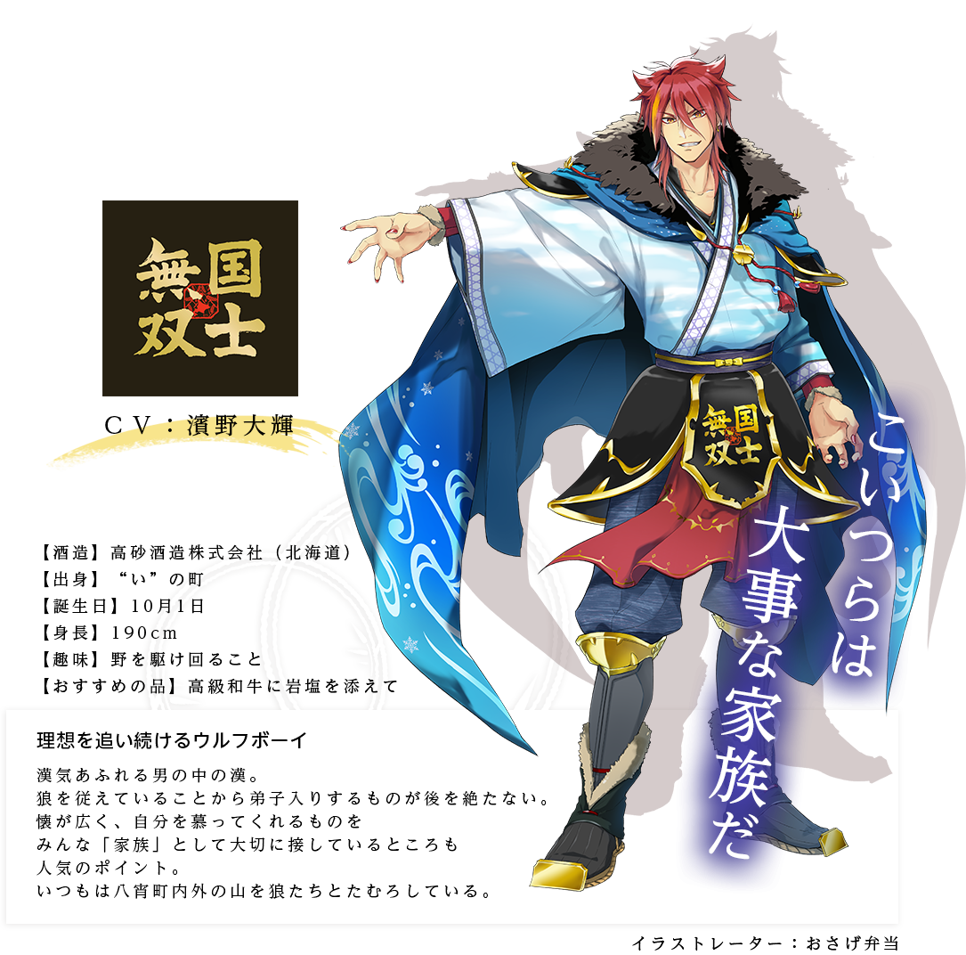 国士無双皇子（こくしむそうのみこ）理想を追い続けるウルフボーイ 高砂酒造株式会社 https://www.takasagoshuzo.com/ 身長：190cm 趣味：野を駆け回ること おすすめの品：高級和牛に岩塩を添えて キャラ説明 漢気あふれる男の中の漢。狼を従えていることから弟子入りするものが後を絶たない。懐が広く、自分を慕ってくれるものをみんな「家族」として大切に接しているところも人気のポイント。いつもは八宵町内外の山を狼たちとたむろしている。「今日もいいモフモフ具合だな！」「家族が腹を空かせているなら、助けてやるのが家長の務めだ」「ああ、すまん。小さくて見えなかった」