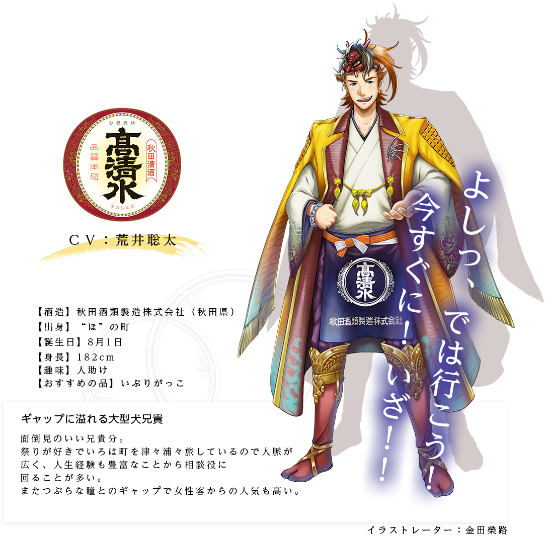 高清水皇子（たかしみずのみこ）ギャップに溢れる大型犬兄貴 秋田酒類製造株式会社 http://www.takashimizu.co.jp/ 身長：182cm 趣味：人助け おすすめの品：いぶりがっこ キャラ説明面倒見のいい兄貴分。祭りが好きでいろは町を津々浦々旅しているので人脈が広く、人生経験も豊富なことから相談役に回ることが多い。またつぶらな瞳とのギャップで女性客からの人気も高い。「なぁに、腹が減っておるだけだろう！」「さすが松尾様の店、食事も酒も美味い！」「よしっ、では行こう！今すぐに！いざ！！」