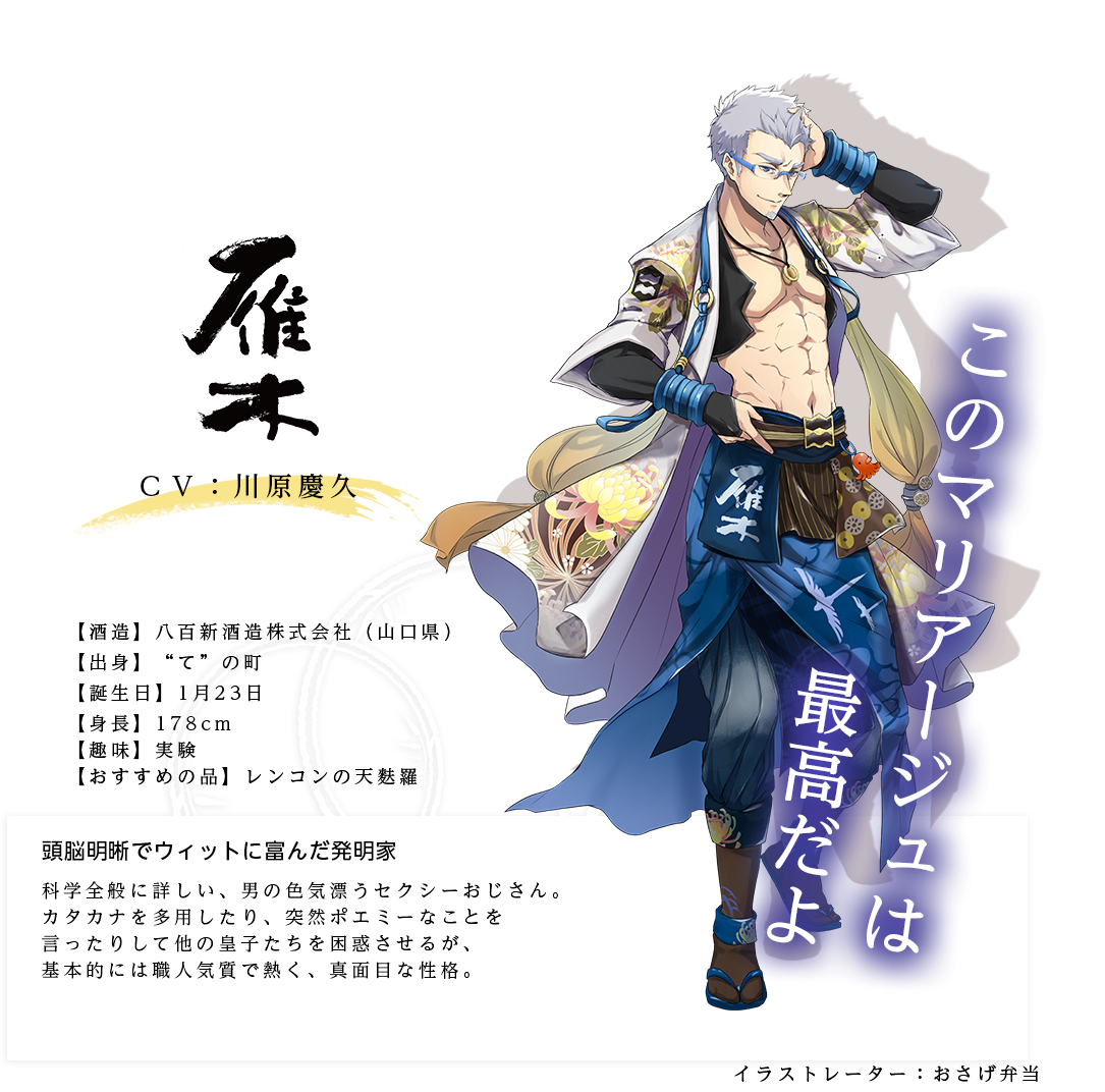 雁木皇子（がんぎのみこ） 八百新酒造(株) http://www.yaoshin.co.jp/ イラストレーター：おさげ弁当 出身：山口県 ＣＶ：川原慶久 身長：178cm 趣味：実験 おすすめの品：レンコンの天麩羅 科学全般に詳しい、男の色気漂うセクシーおじさん。カタカナを多用したり、突然ポエミーなことを言ったりして他の皇子たちを困惑させるが、基本的には職人気質で熱く、真面目な性格。「このマリアージュは最高だよ」