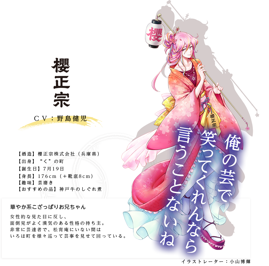 櫻正宗皇子（さくらまさむねのみこ） 櫻正宗(株) http://www.sakuramasamune.co.jp/ イラストレーター：小山博輝 出身：兵庫県 ＣＶ：野島健児 身長：176(+靴底8cm) 趣味：芸磨き おすすめの品：神戸牛のしぐれ煮 女性的な見た目に反し、面倒見がよく漢気のある性格の持ち主。非常に芸達者で、松宵庵にいない間はいろは町を様々巡って芸事を見せて回っている。「俺の芸で笑ってくれんなら言うことないね」