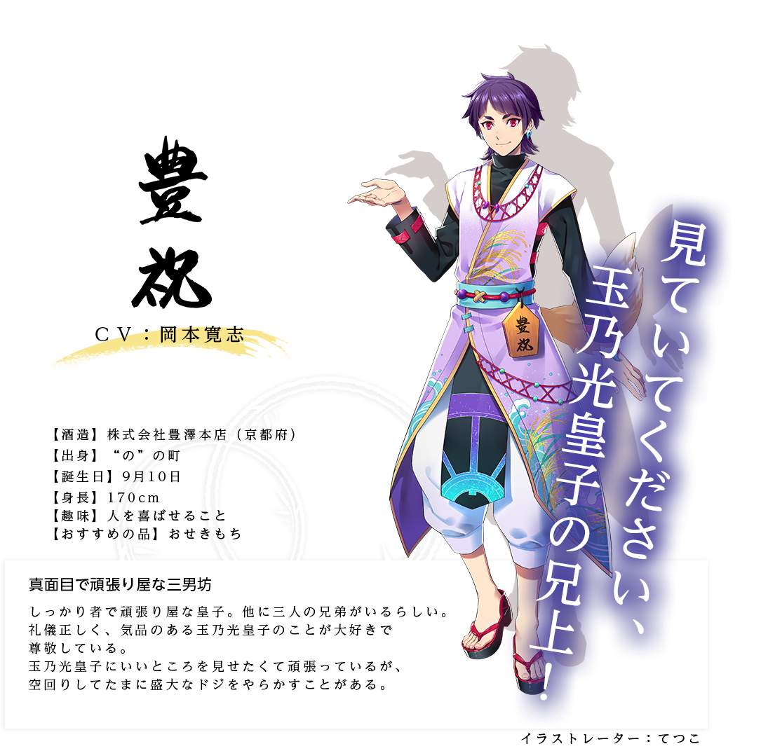 豊祝皇子（ほうしゅくのみこ）(株)豊澤本店 http://housyuku.life.coocan.jp/ イラストレーター：てつこ 出身：京都府 ＣＶ：岡本寛志 身長：170㎝ 趣味：人を喜ばせること おすすめの品：おせきもち しっかり者で頑張り屋な皇子。他に三人の兄弟がいるらしい。礼儀正しく、気品のある玉乃光皇子のことが大好きで尊敬している。玉乃光皇子にいいところを見せたくて頑張っているが、空回りしてたまに盛大なドジをやらかすことがある。「見ていてください、玉乃光皇子の兄上！」