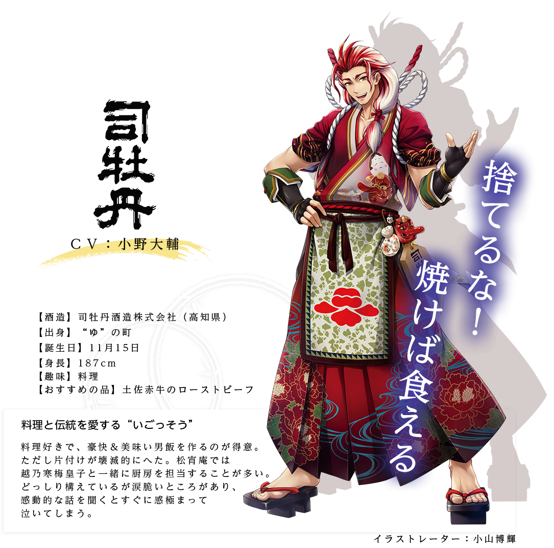 司牡丹皇子（つかさぼたんのみこ）司牡丹酒造(株) http://www.tsukasabotan.co.jp/ イラストレーター：小山博輝 出身：高知県 ＣＶ：小野大輔 身長：187cm（+靴底10cm） 趣味：料理 おすすめの品：土佐赤牛のローストビーフ 料理好きで、豪快＆美味い男飯を作るのが得意。ただし片付けが壊滅的にへた。松宵庵では越乃寒梅皇子と一緒に厨房を担当することが多い。どっしり構えているが涙脆いところがあり、感動的な話を聞くとすぐに感極まって泣いてしまう。「捨てるな！　焼けば食える」
