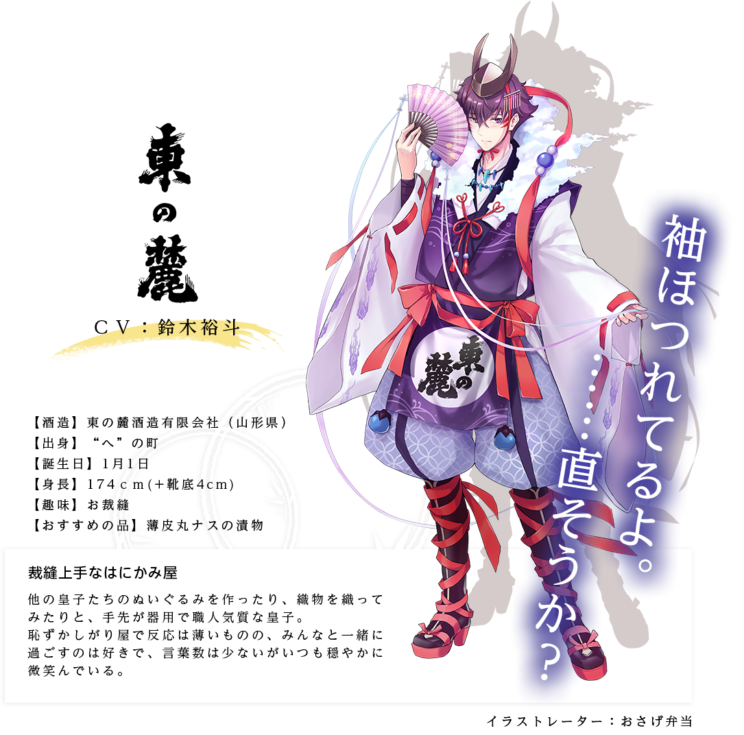 東の麓皇子（あずまのふもとのみこ） 東の麓酒造有限会社 http://www3.omn.ne.jp/~yamaei/ イラストレーター：おさげ弁当 出身：山形県 ＣＶ：鈴木裕斗 身長：174ｃｍ(靴底+4ｃｍ) 趣味：お裁縫 おすすめの品：薄皮丸ナスの漬物 他の皇子たちのぬいぐるみを作ったり、織物を織ってみたりと、手先が器用で職人気質な皇子。恥ずかしがり屋で反応は薄いものの、みんなと一緒に過ごすのは好きで、言葉数は少ないがいつも穏やかに微笑んでいる。「袖ほつれてるよ。……直そうか？」