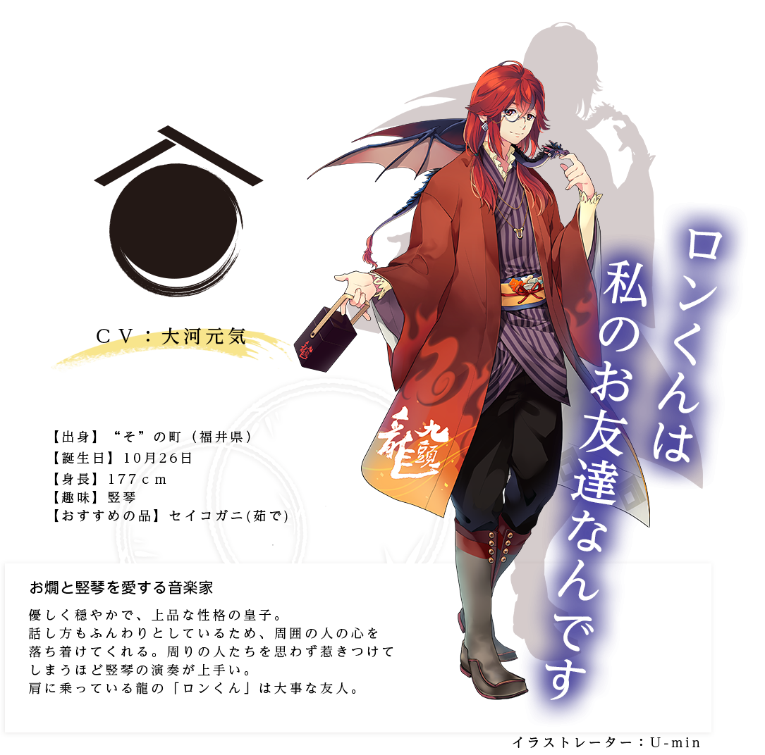 九頭龍皇子（くずりゅうのみこ）イラストレーター：U-min 出身：福井県 ＣＶ：大河元気 身長：177ｃｍ 趣味：竪琴 おすすめの品：セイコガニ(茹で) 優しく穏やかで、上品な性格の皇子。話し方もふんわりとしているため、周囲の人の心を落ち着けてくれる。周りの人たちを思わず惹きつけてしまうほど竪琴の演奏が上手い。肩に乗っている龍の「ロンくん」は大事な友人。「ロンくんは私のお友達なんです」
