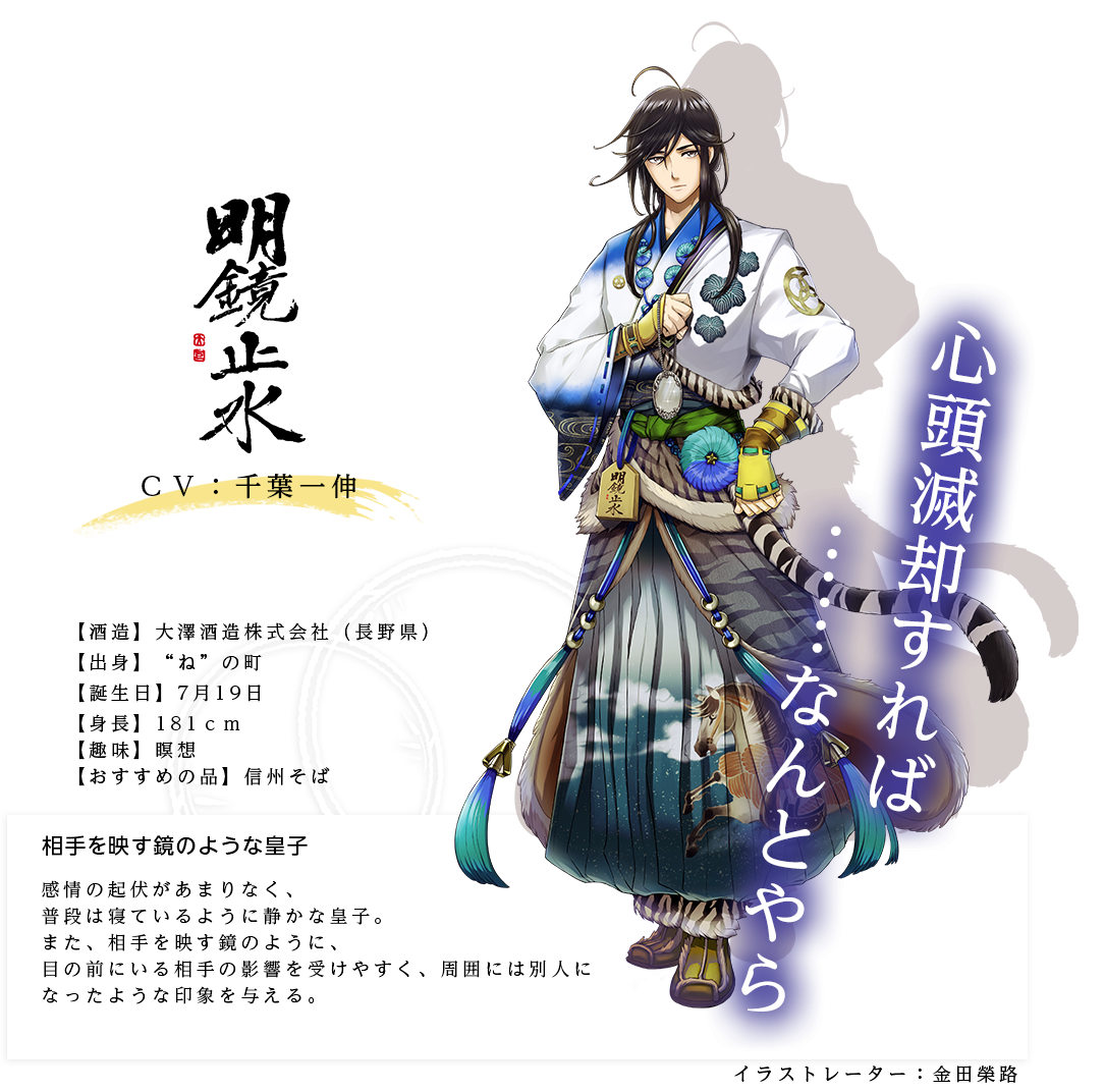 明鏡止水皇子（めいきょうしすいのみこ）大澤酒造株式会社 http://www.nagano-sake.com/ イラストレーター：金田榮路 出身：長野県 ＣＶ：千葉一伸 身長：181ｃｍ 趣味：瞑想 おすすめの品：信州そば 感情の起伏があまりなく、普段は寝ているように静かな皇子。また、相手を映す鏡のように、目の前にいる相手の影響を受けやすく、周囲には別人になったような印象を与える。