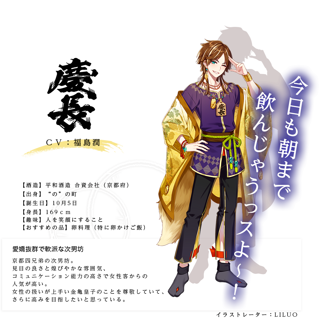 慶長皇子（けいちょうのみこ）平和酒造合資会社 http://www.fushimi.or.jp/brewery/heiwa.html イラストレーター：LILUO 出身：京都府 ＣＶ：福島潤 身長：169ｃｍ 趣味：人を笑顔にすること おすすめの品：卵料理（特に卵かけご飯） 京都四酒造の次男坊。見目の良さと煌びやかな雰囲気、コミュニケーション能力の高さで女性客からの人気が高い。女性の扱いが上手い金亀皇子のことを尊敬していて、さらに高みを目指したいと思っている。「今日も朝まで飲んじゃうっスよ～！」