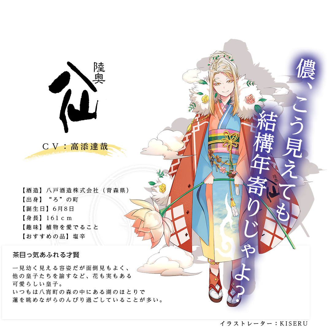陸奥八仙皇子（むつはっせんのみこ）八戸酒造株式会社 https://www.mutsu8000.com/ イラストレーター：KISERU 出身：青森県 ＣＶ：高添達哉 身長：161ｃｍ 趣味：植物を愛でること おすすめの品：塩辛 一見幼く見える容姿だが面倒見もよく、他の皇子たちを諭すなど、花も実もある可愛らしい皇子。いつもは八宵町の森の中にある湖のほとりで蓮を眺めながらのんびり過ごしていることが多い。「儂、こう見えても結構年寄りじゃよ？」