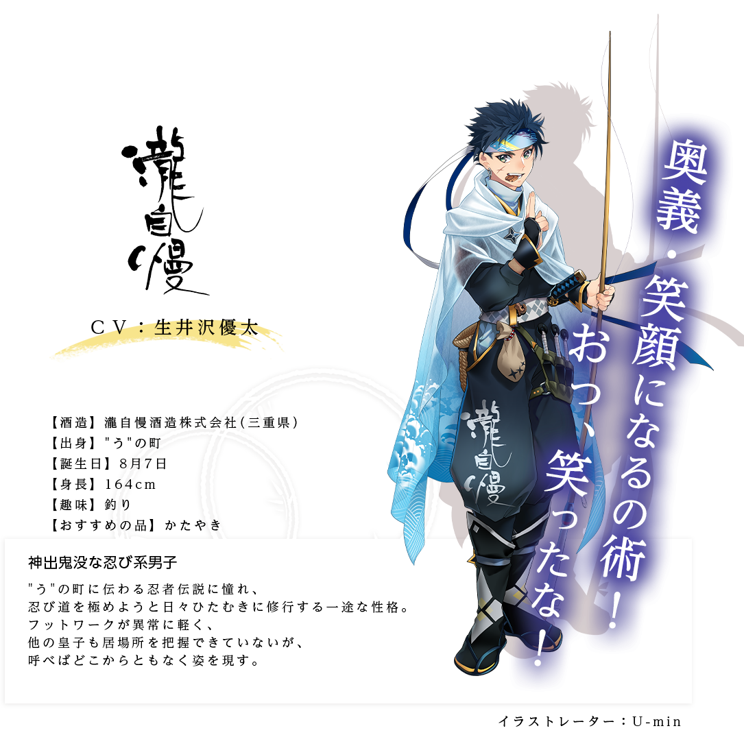 瀧自慢皇子（たきじまんのみこ）瀧自慢酒造株式会社 http://www.takijiman.jp/ 出身：うの町 身長：164ｃｍ 趣味：釣り おすすめの品：伊賀越漬 うの町に伝わる忍者伝説に憧れ、忍び道を極めようと日々ひたむきに修行する一途な性格。フットワークが異常に軽く、他の皇子も居場所を把握できていないが、呼べばどこからともなく姿を現す。「奥義・笑顔になるの術！おっ、笑ったな！」