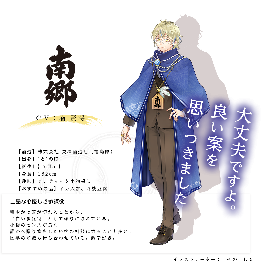 南郷皇子（なんごうのみこ）株式会社 矢澤酒造店（福島県） https://www.yazawashuzo.co.jp/ 出身：との町 身長：182cm 趣味：アンティーク小物探し おすすめの品：イカ人参、麻婆豆腐 穏やかで頭が切れるので、“白い参謀役”として頼りにされている。小物のセンスが良く、誰かへ贈り物をしたい客の相談に乗ることも多い。医学の知識も持ち合わせている。激辛好き。