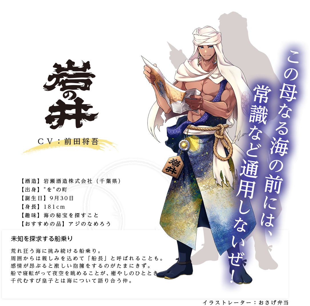 岩の井皇子（いわのいのみこ）岩瀬酒造株式会社(千葉県) https://www.iwanoi.com/ 出身：をの町 身長：181cm 趣味：海の秘宝を探すこと おすすめの品：アジのなめろう 未知を探求する船乗り 荒れ狂う海に挑み続ける船乗り。熱心に悩みを聞いてくれるので、周囲からは親しみを込めて「船長」と呼ばれることも。だが、感情が昂ぶると激しい抱擁をするのがたまにきず。船で寝転がって夜空を眺めることが、癒やしのひととき。千代むすび皇子とよく海の情報を共有している。
