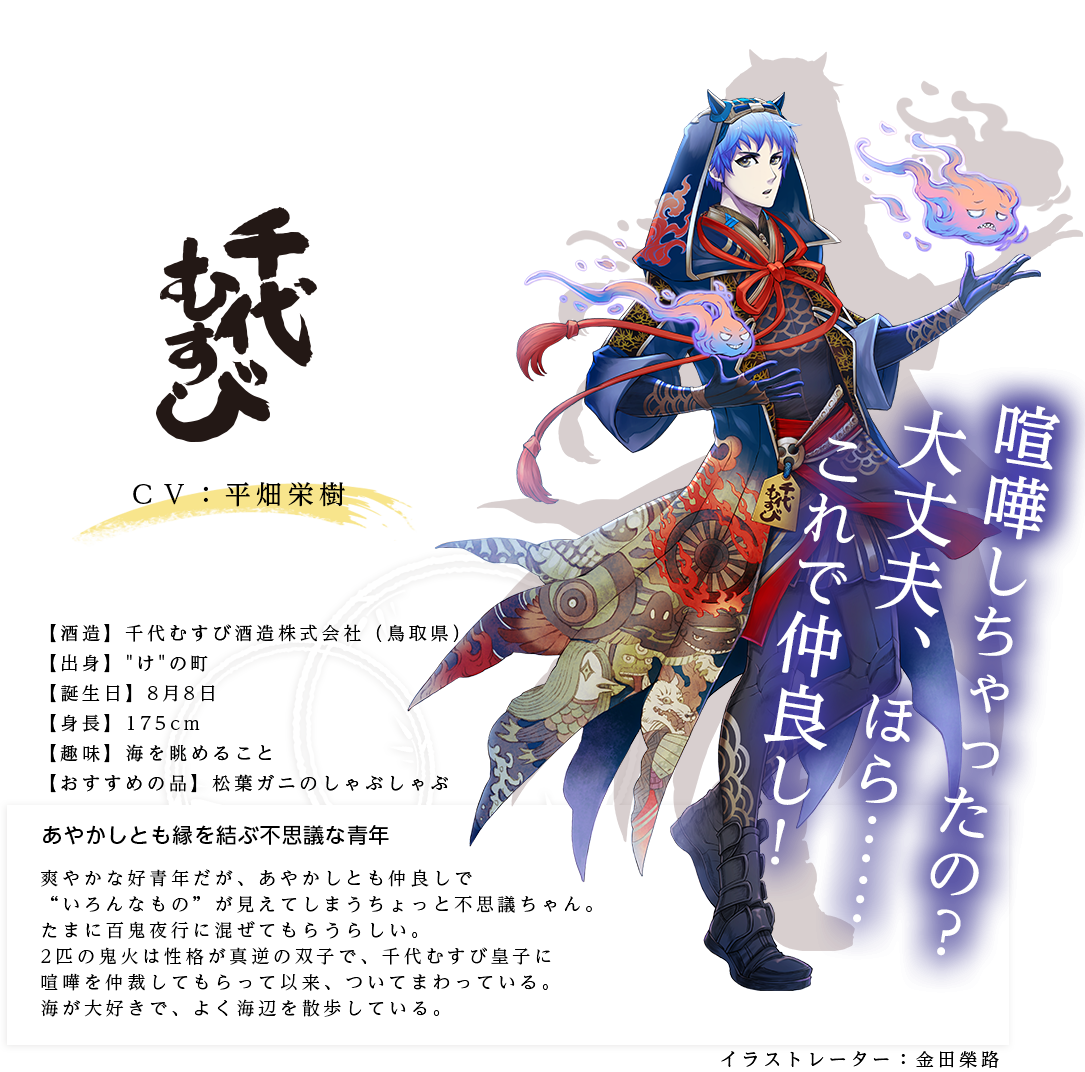 千代むすび皇子（ちよむすびのみこ）千代むすび酒造株式会社(千葉県) http://www.chiyomusubi.co.jp/ 出身：けの町 身長：175cm 趣味：海を眺めること おすすめの品：ズワイガニのしゃぶしゃぶ あやかしとも縁を結ぶ不思議な青年  爽やかな好青年だが、あやかしとも仲良しで“いろんなもの”が見えてしまうちょっと不思議ちゃん。たまに百鬼夜行に混ぜてもらうらしい。2匹の鬼火は性格が真逆の双子で、千代むすび皇子に喧嘩を仲裁してもらって以来、ついてまわっている。海が大好きで、よく海辺を散歩している。